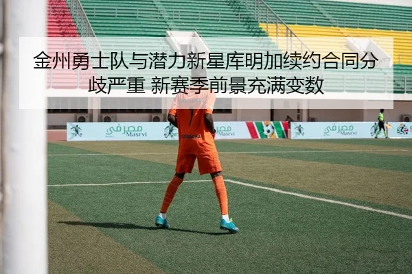金州勇士队与潜力新星库明加续约合同分歧严重 新赛季前景充满变数